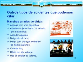 13
 Apenas com uma das mãos;
 Apanhar objetos dentro do veículo
 em movimento;
 Acender cigarros;
 Dirigir alcoolizado;
 Dirigir com crianças no banco
 da frente (carona);
 Volante liso;
 Rádio em alto volume;
 Uso do celular ao volante.
Outros tipos de acidentes que podemos
citar:
Maneiras erradas de dirigir:
 