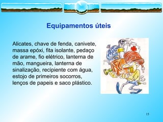 15
Equipamentos úteis
Alicates, chave de fenda, canivete,
massa epóxi, fita isolante, pedaço
de arame, fio elétrico, lanterna de
mão, mangueira, lanterna de
sinalização, recipiente com água,
estojo de primeiros socorros,
lenços de papeis e saco plástico.
 