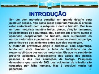 18
Ser um bom motorista constitui um grande desafio para
qualquer pessoa. Não basta saber dirigir um veículo. É preciso
estar sintonizado com a máquina e com o trânsito. Por isso
um bom motorista mantém freios, pneus, direção, lanternas,
equipamentos de segurança, etc., sempre em ordem; nunca é
apanhado desprevenido no trânsito, nem surpreende os
outros motoristas e pedestres; está sempre atento ao perigo,
prevenindo-se dos acidentes antes que eles aconteçam.
O motorista preventivo dirige o automóvel com segurança,
tendo em vista também a falta de habilidade ou de
responsabilidade dos outros motoristas. Ele age no sentido de
prevenir acidentes, independente das ações das demais
pessoas e das más condições de trafego. Pesquisas
demostram que mais de 80% dos acidentes de trânsito são
causados por falha humana. Mas é possível mudar tal
panorama.
INTRODUÇÃO
INTRODUÇÃO
 