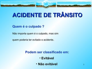 3
ACIDENTE DE TRÂNSITO
ACIDENTE DE TRÂNSITO
Quem é o culpado ?
Não importa quem é o culpado, mas sim
quem poderia ter evitado o acidente.
Podem ser classificado em:
• Evitável
• Não evitável
 