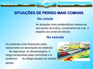 4
SITUAÇÕES DE PERIGO MAIS COMUNS
SITUAÇÕES DE PERIGO MAIS COMUNS
As situações mais problemáticas referem-se
aos pontos de ônibus, cruzamentos de ruas e
respeito aos sinais de trânsito.
Na cidade
Os acidentes mais freqüentes estão
relacionados ao desrespeito da distância
de segurança, às ultrapassagens, à
carga transportada pelos caminhões e à
existência de tráfego pesado em sentido
oposto .
Na estrada
 
