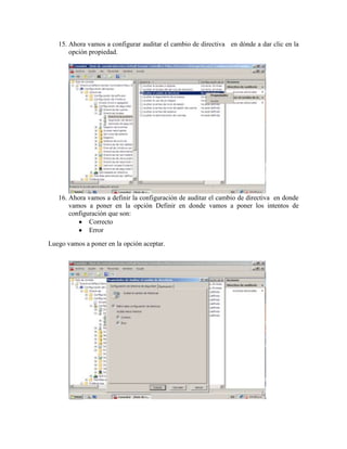 15. Ahora vamos a configurar auditar el cambio de directiva en dónde a dar clic en la
       opción propiedad.




   16. Ahora vamos a definir la configuración de auditar el cambio de directiva en donde
       vamos a poner en la opción Definir en donde vamos a poner los intentos de
       configuración que son:
              Correcto
              Error
Luego vamos a poner en la opción aceptar.
 