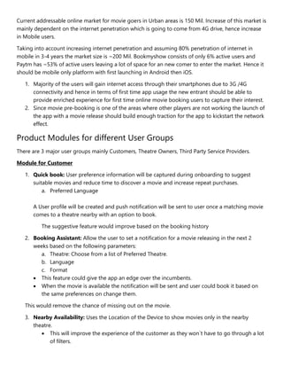Current addressable online market for movie goers in Urban areas is 150 Mil. Increase of this market is
mainly dependent on the internet penetration which is going to come from 4G drive, hence increase
in Mobile users.
Taking into account increasing internet penetration and assuming 80% penetration of internet in
mobile in 3-4 years the market size is ~200 Mil. Bookmyshow consists of only 6% active users and
Paytm has ~53% of active users leaving a lot of space for an new comer to enter the market. Hence it
should be mobile only platform with first launching in Android then iOS.
1. Majority of the users will gain internet access through their smartphones due to 3G /4G
connectivity and hence in terms of first time app usage the new entrant should be able to
provide enriched experience for first time online movie booking users to capture their interest.
2. Since movie pre-booking is one of the areas where other players are not working the launch of
the app with a movie release should build enough traction for the app to kickstart the network
effect.
Product Modules for different User Groups
There are 3 major user groups mainly Customers, Theatre Owners, Third Party Service Providers.
Module for Customer
1. Quick book: User preference information will be captured during onboarding to suggest
suitable movies and reduce time to discover a movie and increase repeat purchases.
a. Preferred Language
A User profile will be created and push notification will be sent to user once a matching movie
comes to a theatre nearby with an option to book.
The suggestive feature would improve based on the booking history
2. Booking Assistant: Allow the user to set a notification for a movie releasing in the next 2
weeks based on the following parameters:
a. Theatre: Choose from a list of Preferred Theatre.
b. Language
c. Format
 This feature could give the app an edge over the incumbents.
 When the movie is available the notification will be sent and user could book it based on
the same preferences on change them.
This would remove the chance of missing out on the movie.
3. Nearby Availability: Uses the Location of the Device to show movies only in the nearby
theatre.
 This will improve the experience of the customer as they won`t have to go through a lot
of filters.
 