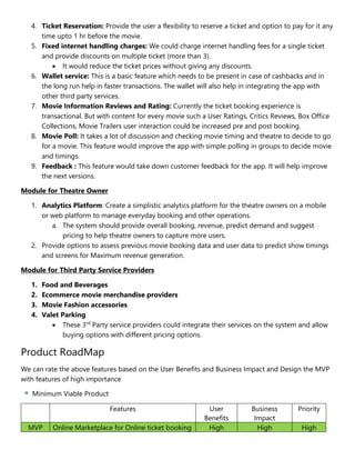 4. Ticket Reservation: Provide the user a flexibility to reserve a ticket and option to pay for it any
time upto 1 hr before the movie.
5. Fixed internet handling charges: We could charge internet handling fees for a single ticket
and provide discounts on multiple ticket (more than 3).
 It would reduce the ticket prices without giving any discounts.
6. Wallet service: This is a basic feature which needs to be present in case of cashbacks and in
the long run help in faster transactions. The wallet will also help in integrating the app with
other third party services.
7. Movie Information Reviews and Rating: Currently the ticket booking experience is
transactional. But with content for every movie such a User Ratings, Critics Reviews, Box Office
Collections, Movie Trailers user interaction could be increased pre and post booking.
8. Movie Poll: It takes a lot of discussion and checking movie timing and theatre to decide to go
for a movie. This feature would improve the app with simple polling in groups to decide movie
and timings.
9. Feedback : This feature would take down customer feedback for the app. It will help improve
the next versions.
Module for Theatre Owner
1. Analytics Platform: Create a simplistic analytics platform for the theatre owners on a mobile
or web platform to manage everyday booking and other operations.
a. The system should provide overall booking, revenue, predict demand and suggest
pricing to help theatre owners to capture more users.
2. Provide options to assess previous movie booking data and user data to predict show timings
and screens for Maximum revenue generation.
Module for Third Party Service Providers
1. Food and Beverages
2. Ecommerce movie merchandise providers
3. Movie Fashion accessories
4. Valet Parking
 These 3rd
Party service providers could integrate their services on the system and allow
buying options with different pricing options.
Product RoadMap
We can rate the above features based on the User Benefits and Business Impact and Design the MVP
with features of high importance
Minimum Viable Product
Features User
Benefits
Business
Impact
Priority
MVP Online Marketplace for Online ticket booking High High High
 