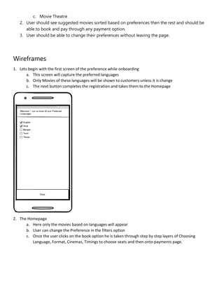 c. Movie Theatre
2. User should see suggested movies sorted based on preferences then the rest and should be
able to book and pay through any payment option.
3. User should be able to change their preferences without leaving the page.
Wireframes
1. Lets begin with the first screen of the preference while onboarding
a. This screen will capture the preferred languages
b. Only Movies of these languages will be shown to customers unless it is change
c. The next button completes the registration and takes them to the Homepage
2. The Homepage
a. Here only the movies based on languages will appear
b. User can change the Preference in the filters option
c. Once the user clicks on the book option he is taken through step by step layers of Choosing
Language, Format, Cinemas, Timings to choose seats and then onto payments page.
 
