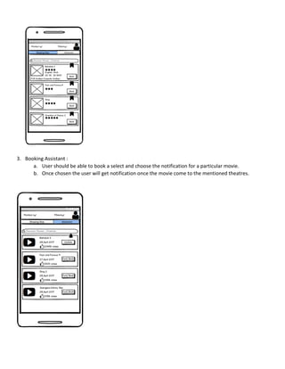 3. Booking Assistant :
a. User should be able to book a select and choose the notification for a particular movie.
b. Once chosen the user will get notification once the movie come to the mentioned theatres.
 