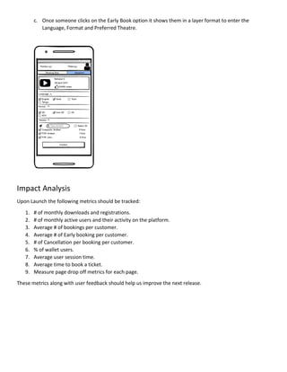 c. Once someone clicks on the Early Book option it shows them in a layer format to enter the
Language, Format and Preferred Theatre.
Impact Analysis
Upon Launch the following metrics should be tracked:
1. # of monthly downloads and registrations.
2. # of monthly active users and their activity on the platform.
3. Average # of bookings per customer.
4. Average # of Early booking per customer.
5. # of Cancellation per booking per customer.
6. % of wallet users.
7. Average user session time.
8. Average time to book a ticket.
9. Measure page drop off metrics for each page.
These metrics along with user feedback should help us improve the next release.
 
