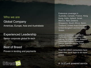 A powered service
Who we are
Global Company
Americas, Europe, Asia and Australasia
Experienced Leadership
Senior corporate global fin-tech
Best of Breed
Proven in lending and payments
Extensive coverage in
Australia, Canada, France, Hong
Kong, India, Ireland, Israel,
Mexico, New Zealand,
Singapore, South Africa, Spain,
Thailand, United Arab Emirates,
United Kingdom and the United
States.
Additional coverage available in
Cambodia, China, Colombia, Cook
islands, Fiji, Guam, Japan, Malaysia,
Papua New Guinea, Philippines,
Samoa, Solomon Islands, Tonga,
Vanuatu, Vietnam.
Over 65 million consumers have
used their bank login to do more
online
 