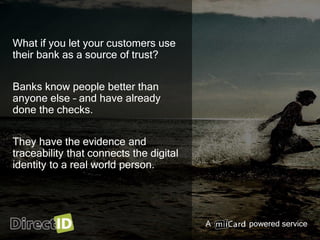 A powered service
What if you let your customers use
their bank as a source of trust?
Banks know people better than
anyone else – and have already
done the checks.
They have the evidence and
traceability that connects the digital
identity to a real world person.
 