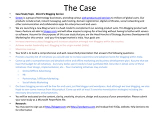 The Case Case Study Topic - Directi&apos;s Blogging Service Directi is a group of technology businesses, providing various web products and services to millions of global users. Our products include email, instant messaging, web hosting, domain registratrion, digital certificates, social networking and other communication and collaboration apps for enterprises and end users. We are launching a new Blog service in a SaaS model to complement our existing product suite. This Blogging product will have a feature set akin to blogger.com and will allow anyone to signup for a free blog without having to bother with servers or software. Assume for the purposes of this case study that you are the Head Honcho of Strategy, Business Development & Marketing for this service - and your first target market is India. Your goals are: Increase awareness about blogging and increase adoption amongst non-bloggers within the country Achieve market leadership w.r.t blogging in this virgin market (India) Maximize revenue Your brief is to build a comprehensive and well-researched presentation that answers the following questions: Provide a laundry list of initiatives you would take to increase awareness and adoption levels for blogging within India. Come up with a comprehensive and detailed online and offline marketing and business development plan. Assume that we have the budget for all initiatives - but every dollar spent needs to have justifiable ROI. Describe in detail some of these initiatives: their design, implementation, etc... Your marketing initiatives may include: Online/Offline Advertising PR Partnerships / Affiliate Marketing Social Media Marketing Our basic blogging service will be free for end users just like blogger and wordpress. And although we love blogging, we also hope to earn some revenue from this product. Come up with at least 3 concrete monetization strategies including the necessary descriptions and projections. You will be evaluated on the content, clarity, creativity, structure, design and accuracy of your presentation. Please submit your case study as a Microsoft PowerPoint file. Research:You may want to sign up at http://blogger.com and http://wordpress.com and readup their FAQs, website, help sections etc for information 