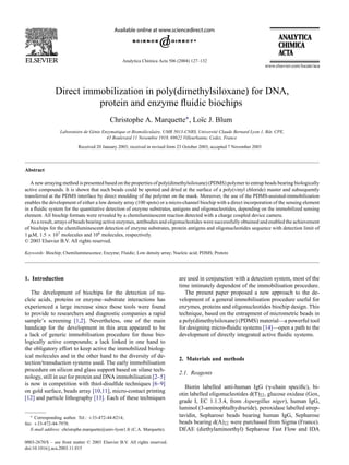 Analytica Chimica Acta 506 (2004) 127–132




               Direct immobilization in poly(dimethylsiloxane) for DNA,
                         protein and enzyme ﬂuidic biochips
                                           Christophe A. Marquette∗ , Lo¨c J. Blum
                                                                        ı
                 Laboratoire de Génie Enzymatique et Biomoléculaire, UMR 5013-CNRS, Université Claude Bernard Lyon 1, Bˆ t. CPE,
                                                                                                                       a
                                        43 Boulevard 11 Novembre 1918, 69622 Villeurbanne, Cedex, France

                           Received 20 January 2003; received in revised form 23 October 2003; accepted 7 November 2003




Abstract

   A new arraying method is presented based on the properties of poly(dimethylsiloxane) (PDMS) polymer to entrap beads bearing biologically
active compounds. It is shown that such beads could be spotted and dried at the surface of a poly(vinyl chloride) master and subsequently
transferred at the PDMS interface by direct moulding of the polymer on the mask. Moreover, the use of the PDMS-assisted-immobilization
enables the development of either a low density array (100 spots) or a micro-channel biochip with a direct incorporation of the sensing element
in a ﬂuidic system for the quantitative detection of enzyme substrates, antigens and oligonucleotides, depending on the immobilized sensing
element. All biochip formats were revealed by a chemiluminescent reaction detected with a charge coupled device camera.
   As a result, arrays of beads bearing active enzymes, antibodies and oligonucleotides were successfully obtained and enabled the achievement
of biochips for the chemiluminescent detection of enzyme substrates, protein antigens and oligonucleotides sequence with detection limit of
1 M, 1.5 × 107 molecules and 108 molecules, respectively.
© 2003 Elsevier B.V. All rights reserved.

Keywords: Biochip; Chemiluminescence; Enzyme; Fluidic; Low density array; Nucleic acid; PDMS; Protein




1. Introduction                                                              are used in conjunction with a detection system, most of the
                                                                             time intimately dependent of the immobilisation procedure.
   The development of biochips for the detection of nu-                         The present paper proposed a new approach to the de-
cleic acids, proteins or enzyme–substrate interactions has                   velopment of a general immobilisation procedure useful for
experienced a large increase since those tools were found                    enzymes, proteins and oligonucleotides biochip design. This
to provide to researchers and diagnostic companies a rapid                   technique, based on the entrapment of micrometric beads in
sample’s screening [1,2]. Nevertheless, one of the main                      a poly(dimethylsiloxane) (PDMS) material—a powerful tool
handicap for the development in this area appeared to be                     for designing micro-ﬂuidic systems [14]—open a path to the
a lack of generic immobilisation procedure for those bio-                    development of directly integrated active ﬂuidic systems.
logically active compounds; a lack linked in one hand to
the obligatory effort to keep active the immobilized biolog-
ical molecules and in the other hand to the diversity of de-
                                                                             2. Materials and methods
tection/transduction systems used. The early immobilisation
procedure on silicon and glass support based on silane tech-
                                                                             2.1. Reagents
nology, still in use for protein and DNA immobilisation [2–5]
is now in competition with thiol-disulﬁde techniques [6–9]
                                                                                Biotin labelled anti-human IgG ( -chain speciﬁc), bi-
on gold surface, beads array [10,11], micro-contact printing
                                                                             otin labelled oligonucleotides d(T)22 , glucose oxidase (Gox,
[12] and particle lithography [13]. Each of these techniques
                                                                             grade I, EC 1.1.3.4, from Aspergillus niger), human IgG,
                                                                             luminol (3-aminophtalhydrazide), peroxidase labelled strep-
  ∗  Corresponding author. Tel.: +33-472-44-8214;
                                                                             tavidin, Sepharose beads bearing human IgG, Sepharose
fax: +33-472-44-7970.                                                        beads bearing d(A)22 were purchased from Sigma (France).
   E-mail address: christophe.marquette@univ-lyon1.fr (C.A. Marquette).      DEAE (diethylaminoethyl) Sepharose Fast Flow and IDA

0003-2670/$ – see front matter © 2003 Elsevier B.V. All rights reserved.
doi:10.1016/j.aca.2003.11.015
 