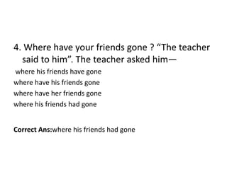 4. Where have your friends gone ? “The teacher
said to him”. The teacher asked him—
where his friends have gone
where have his friends gone
where have her friends gone
where his friends had gone
Correct Ans:where his friends had gone
 