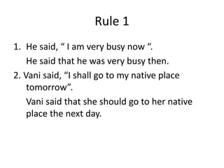 Rule 1
1. He said, “ I am very busy now “.
He said that he was very busy then.
2. Vani said, “I shall go to my native place
tomorrow”.
Vani said that she should go to her native
place the next day.
 