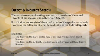 DIRECT & INDIRECT SPEECH
There are two ways of making a report. If it consists of the actual
words of the speaker it is in the Direct Speech,
But if it does not consist of the actual words of the speaker – and only
conveys the full sense of what he said – it is in the Indirect Speech.

Example:
– The doctor said to me, ‚I am too busy to test your eyes just now.‛ :Direct
Sentence:
– The doctor said to me that he was too busy to test my eyes just then. :Indirect
Sentence:

13 Jan, 2014

Direct & Indirect (Assertive Sentences)

5

 