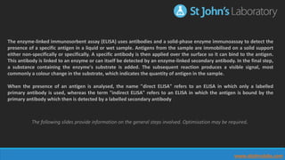The enzyme-linked immunosorbent assay (ELISA) uses antibodies and a solid-phase enzyme immunoassay to detect the
presence of a specific antigen in a liquid or wet sample. Antigens from the sample are immobilised on a solid support
either non-specifically or specifically. A specific antibody is then applied over the surface so it can bind to the antigen.
This antibody is linked to an enzyme or can itself be detected by an enzyme-linked secondary antibody. In the final step,
a substance containing the enzyme's substrate is added. The subsequent reaction produces a visible signal, most
commonly a colour change in the substrate, which indicates the quantity of antigen in the sample.
When the presence of an antigen is analysed, the name "direct ELISA" refers to an ELISA in which only a labelled
primary antibody is used, whereas the term "indirect ELISA" refers to an ELISA in which the antigen is bound by the
primary antibody which then is detected by a labelled secondary antibody
The following slides provide information on the general steps involved. Optimisation may be required.
www.stjohnslabs.com
 