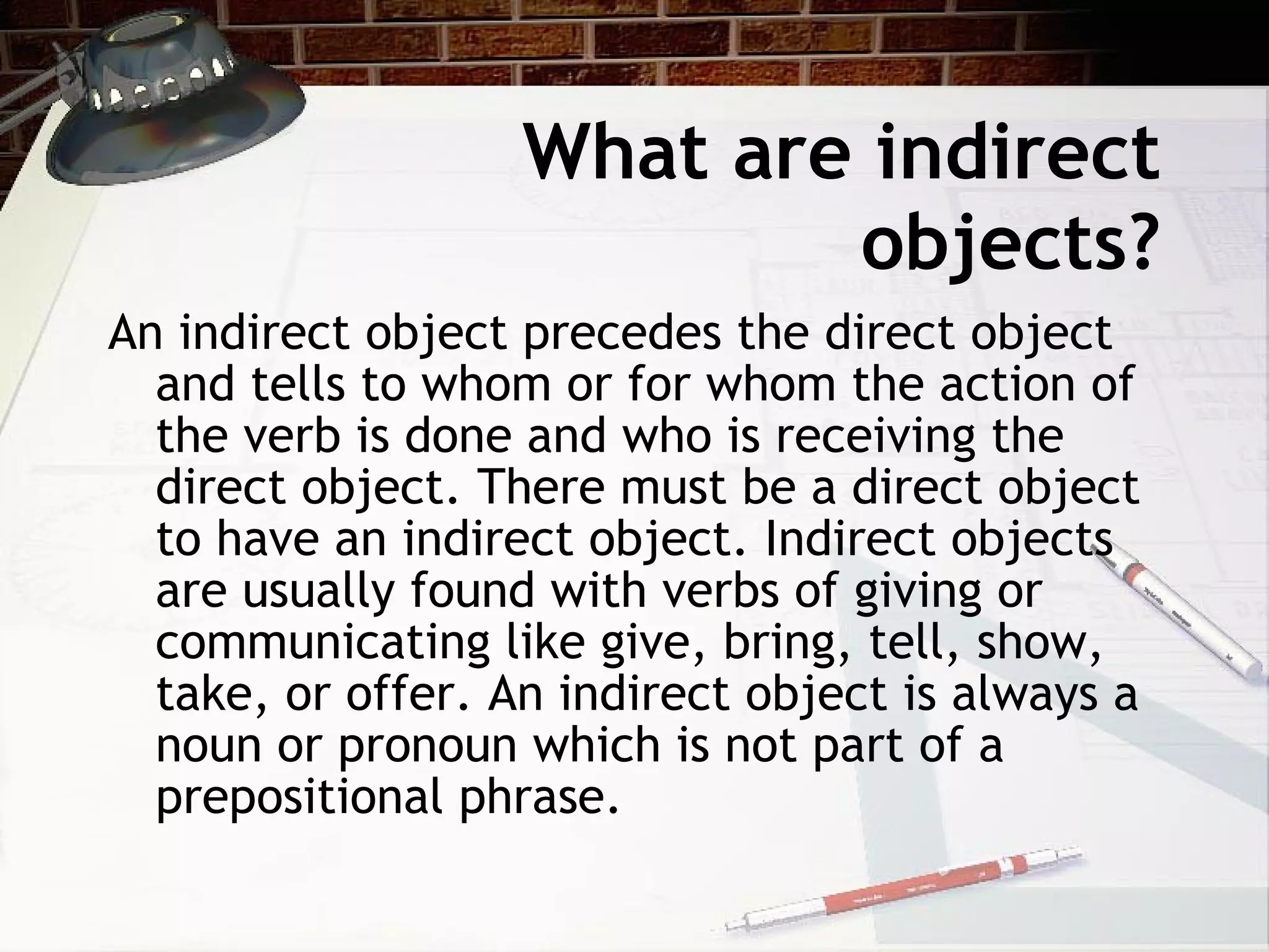 What are indirect objects? An indirect object precedes the direct object and tells to whom or for whom the action of the verb is done and who is receiving the direct object. There must be a direct object to have an indirect object. Indirect objects are usually found with verbs of giving or communicating like give, bring, tell, show, take, or offer. An indirect object is always a noun or pronoun which is not part of a prepositional phrase. 