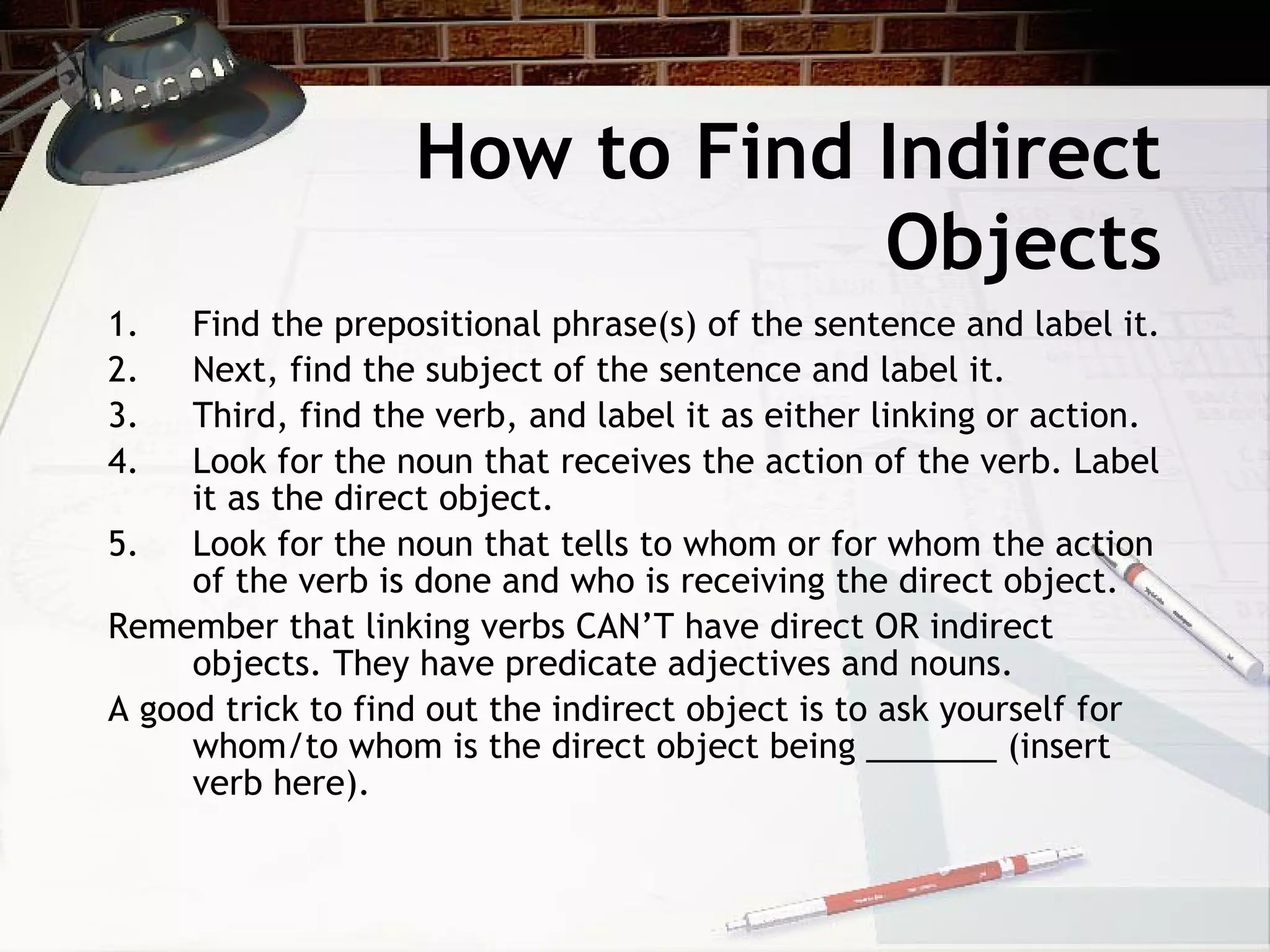 How to Find Indirect Objects Find the prepositional phrase(s) of the sentence and label it. Next, find the subject of the sentence and label it. Third, find the verb, and label it as either linking or action. Look for the noun that receives the action of the verb. Label it as the direct object. Look for the noun that tells to whom or for whom the action of the verb is done and who is receiving the direct object.  Remember that linking verbs CAN’T have direct OR indirect objects. They have predicate adjectives and nouns. A good trick to find out the indirect object is to ask yourself for whom/to whom is the direct object being _______ (insert verb here). 
