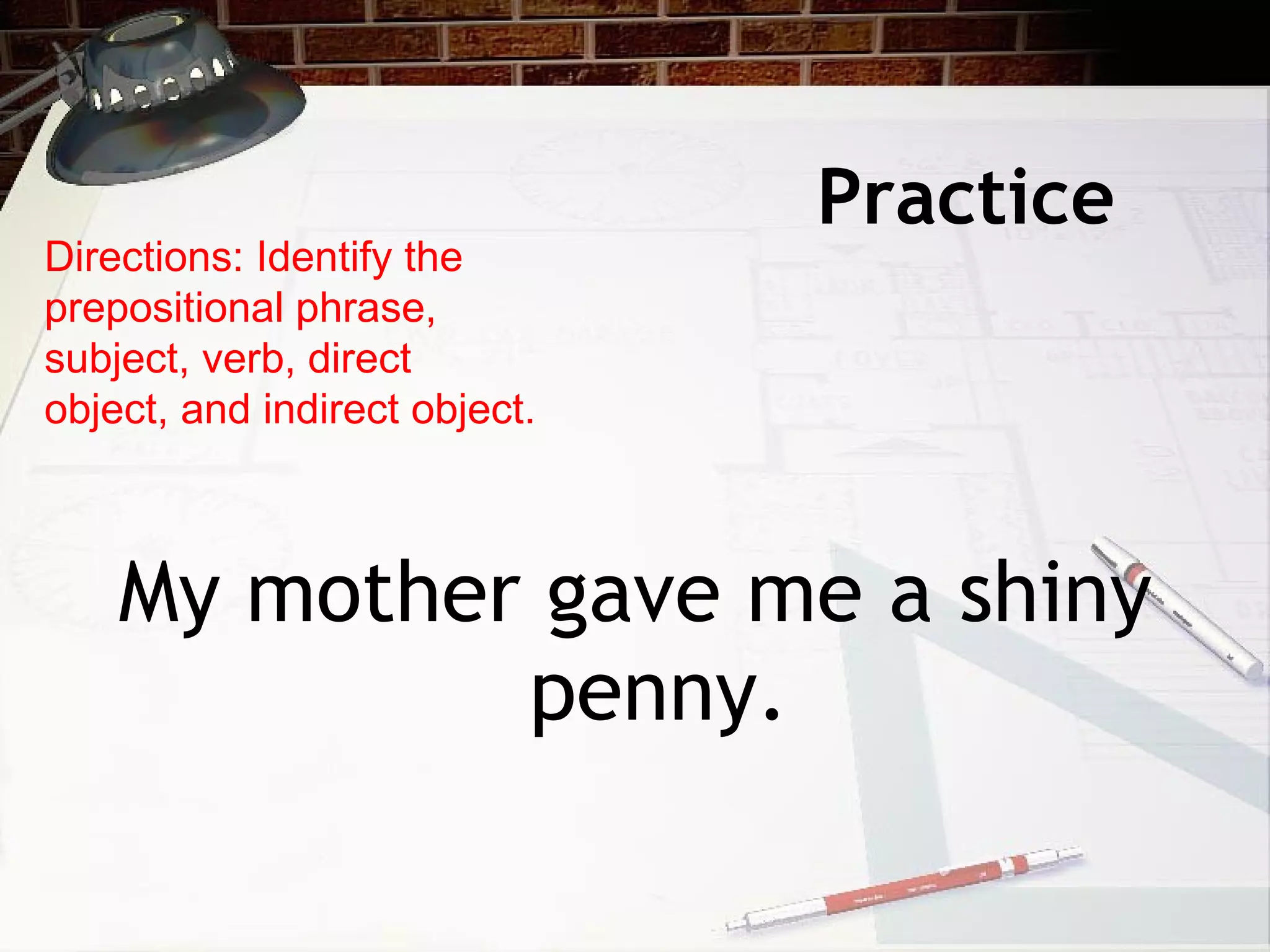 Practice  My mother gave me a shiny penny. Directions: Identify the prepositional phrase, subject, verb, direct object, and indirect object. 