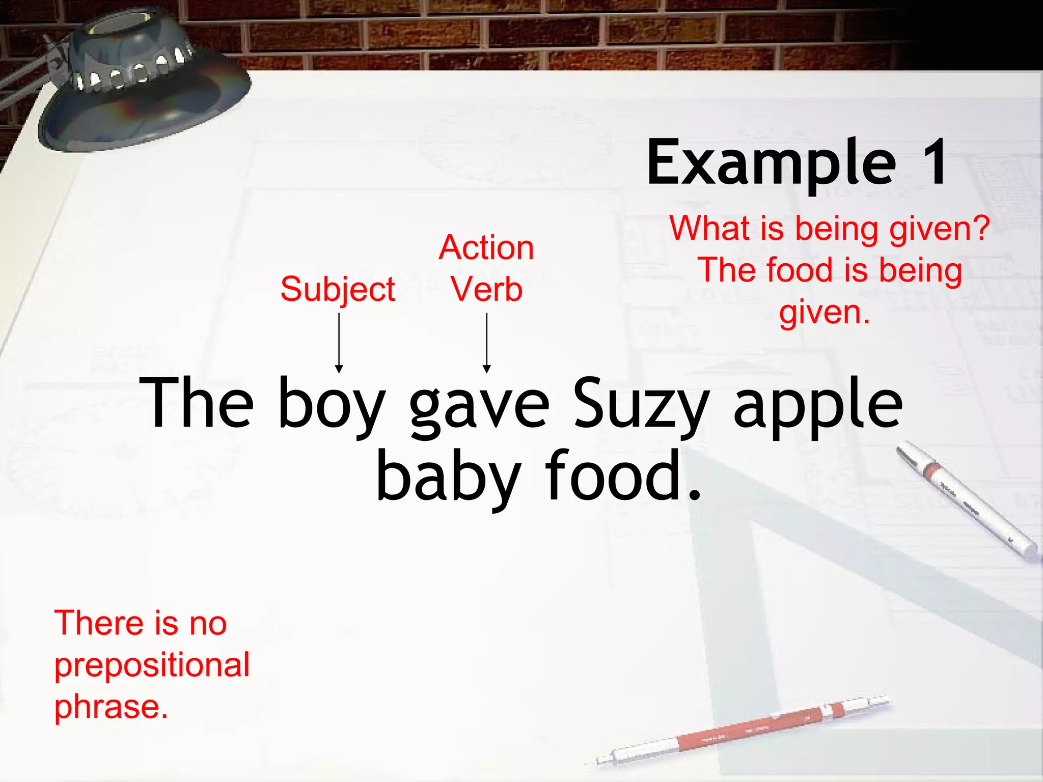 Example 1 The boy gave Suzy apple baby food. There is no prepositional phrase. Subject Action Verb What is being given? The food is being given.  