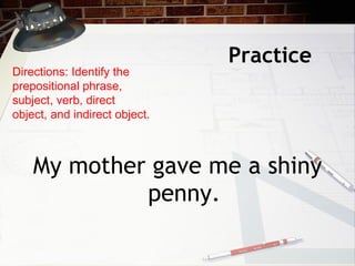 Practice  <ul><li>My mother gave me a shiny penny. </li></ul>Directions: Identify the prepositional phrase, subject, verb,...