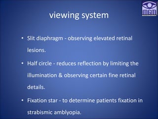 viewing system
• Slit diaphragm - observing elevated retinal
lesions.
• Half circle - reduces reflection by limiting the
illumination & observing certain fine retinal
details.
• Fixation star - to determine patients fixation in
strabismic amblyopia.
 