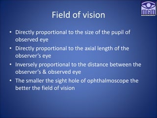 Field of vision
• Directly proportional to the size of the pupil of
observed eye
• Directly proportional to the axial length of the
observer’s eye
• Inversely proportional to the distance between the
observer’s & observed eye
• The smaller the sight hole of ophthalmoscope the
better the field of vision
 