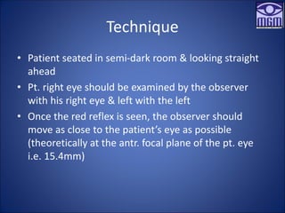 Technique
• Patient seated in semi-dark room & looking straight
ahead
• Pt. right eye should be examined by the observer
with his right eye & left with the left
• Once the red reflex is seen, the observer should
move as close to the patient’s eye as possible
(theoretically at the antr. focal plane of the pt. eye
i.e. 15.4mm)
 