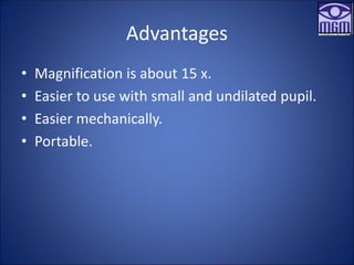 Advantages
• Magnification is about 15 x.
• Easier to use with small and undilated pupil.
• Easier mechanically.
• Portable.
 
