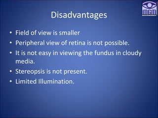 Disadvantages
• Field of view is smaller
• Peripheral view of retina is not possible.
• It is not easy in viewing the fundus in cloudy
media.
• Stereopsis is not present.
• Limited Illumination.
 