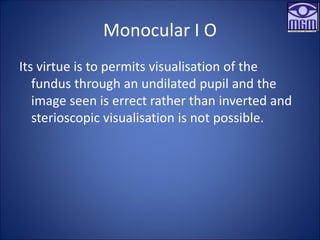 Monocular I O
Its virtue is to permits visualisation of the
fundus through an undilated pupil and the
image seen is errect rather than inverted and
sterioscopic visualisation is not possible.
 