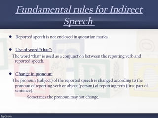 Fundamental rules for Indirect
Speech
•  Reported speech is not enclosed in quotation marks.
•  Use of word “that”:
  The word “that” is used as a conjunction between the reporting verb and
reported speech.
•  Change in pronoun:
  The pronoun (subject) of the reported speech is changed according to the
pronoun of reporting verb or object (person) of reporting verb (first part of
sentence).
Sometimes the pronoun may not change.
 