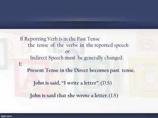 If Reporting Verb is in the Past Tense
the tense of the verbs in the reported speech
or
Indirect Speech must be generally changed.
1:
Present Tense in the Direct becomes past tense.
John is said, “I write a letter”. (D.S)
John is said that she wrote a letter. (I.S)
 