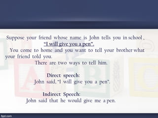 Suppose your friend whose name is John tells you in school ,
“I will give you a pen”.
You come to home and you want to tell your brother what
your friend told you.
There are two ways to tell him.
Direct speech:
  John said, “I will give you a pen”.
Indirect Speech:
  John said that he would give me a pen.
 