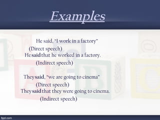 Examples
He said, “I work in a factory” 
                           (Direct speech)
            He said that he worked in a factory.    
             (Indirect speech)
           They said, “we are going to cinema”
                (Direct speech)
      They said that they were going to cinema.
      (Indirect speech)
 
 