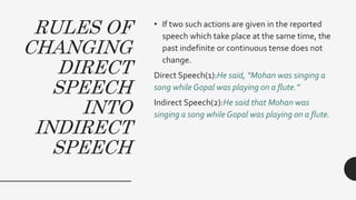RULES OF
CHANGING
DIRECT
SPEECH
INTO
INDIRECT
SPEECH
• If two such actions are given in the reported
speech which take place at the same time, the
past indefinite or continuous tense does not
change.
Direct Speech(1):He said, “Mohan was singing a
song while Gopal was playing on a flute.”
Indirect Speech(2):He said that Mohan was
singing a song while Gopal was playing on a flute.
 