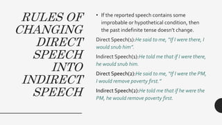 RULES OF
CHANGING
DIRECT
SPEECH
INTO
INDIRECT
SPEECH
• If the reported speech contains some
improbable or hypothetical condition, then
the past indefinite tense doesn’t change.
Direct Speech(1):He said to me, “If I were there, I
would snub him”.
Indirect Speech(1):He told me that if I were there,
he would snub him.
Direct Speech(2):He said to me, “If I were the PM,
I would remove poverty first.”
Indirect Speech(2):He told me that if he were the
PM, he would remove poverty first.
 