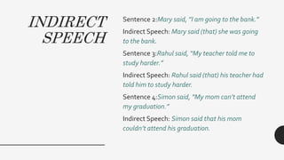 INDIRECT
SPEECH
Sentence 2:Mary said, ”I am going to the bank.”
Indirect Speech: Mary said (that) she was going
to the bank.
Sentence 3:Rahul said, “My teacher told me to
study harder.”
Indirect Speech: Rahul said (that) his teacher had
told him to study harder.
Sentence 4:Simon said, ”My mom can’t attend
my graduation.”
Indirect Speech: Simon said that his mom
couldn’t attend his graduation.
 
