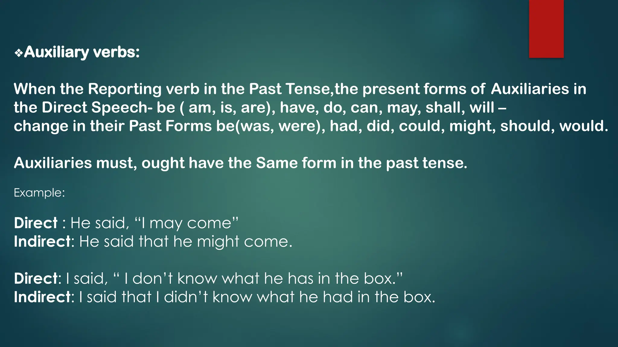 ❖Auxiliary verbs:
When the Reporting verb in the Past Tense,the present forms of Auxiliaries in
the Direct Speech- be ( am, is, are), have, do, can, may, shall, will –
change in their Past Forms be(was, were), had, did, could, might, should, would.
Auxiliaries must, ought have the Same form in the past tense.
Example:
Direct : He said, “I may come”
Indirect: He said that he might come.
Direct: I said, “ I don’t know what he has in the box.”
Indirect: I said that I didn’t know what he had in the box.
 