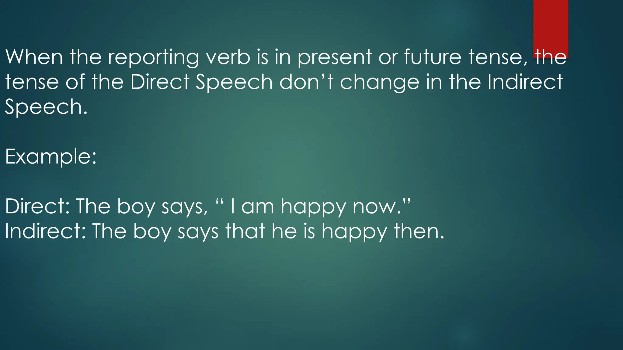When the reporting verb is in present or future tense, the
tense of the Direct Speech don’t change in the Indirect
Speech.
Example:
Direct: The boy says, “ I am happy now.”
Indirect: The boy says that he is happy then.
 