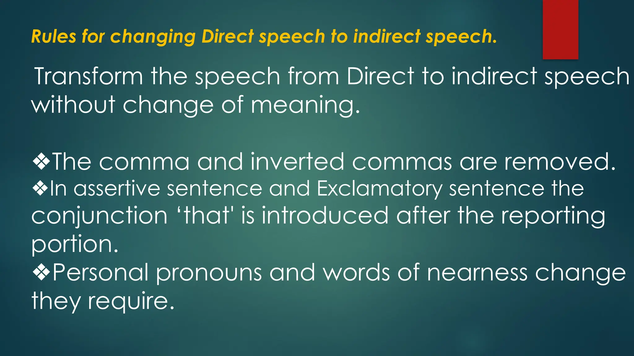 Rules for changing Direct speech to indirect speech.
Transform the speech from Direct to indirect speech
without change of meaning.
❖The comma and inverted commas are removed.
❖In assertive sentence and Exclamatory sentence the
conjunction ‘that' is introduced after the reporting
portion.
❖Personal pronouns and words of nearness change a
they require.
 