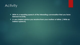 Activity
 Write in a reporting speech of the interesting conversation that you have
listened recently.
 A very helpful advice you receive from your mother or father. ( Write as
Indirect speech)
 