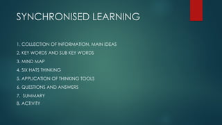 SYNCHRONISED LEARNING
1. COLLECTION OF INFORMATION, MAIN IDEAS
2. KEY WORDS AND SUB KEY WORDS
3. MIND MAP
4. SIX HATS THINKING
5. APPLICATION OF THINKING TOOLS
6. QUESTIONS AND ANSWERS
7. SUMMARY
8. ACTIVITY
 
