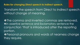 Rules for changing Direct speech to indirect speech.
Transform the speech from Direct to indirect speech
without change of meaning.
❖The comma and inverted commas are removed.
❖In assertive sentence and Exclamatory sentence the
conjunction ‘that' is introduced after the reporting
portion.
❖Personal pronouns and words of nearness change a
they require.
 