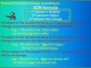 Personal Pronouns change according to :
SON formula
1st person = Subject
2nd person= Object
3rd person= No change
•If subject of the quoted words is in 1st person then it will
change according to the subject of the reported verb
e.g. - He said to me, “I like coffee.”
He told that he liked coffee.
•If subject of the quoted words is in 2nd person then it will
change according to the object of reporting verb
e.g. - He said to me, “You look happy.”
He told that I looked happy.
•If the subject of the quoted words is in 3rd person then there
will be no change.
e.g. - He said to me, “She has already left.”
He told that she had already left.
 