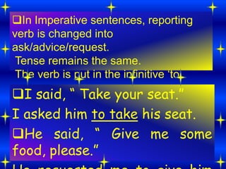 In Imperative sentences, reporting
verb is changed into
ask/advice/request.
Tense remains the same.
The verb is put in the infinitive „to„.
I said, “ Take your seat.”
I asked him to take his seat.
He said, “ Give me some
food, please.”
 