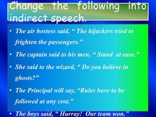 Change the following into
indirect speech.
• The air hostess said, “ The hijackers tried to
frighten the passengers.”
• The captain said to his men, “ Stand at ease.”
• She said to the wizard, “ Do you believe in
ghosts?”
• The Principal will say, “Rules have to be
followed at any cost.”
• The boys said, “ Hurray! Our team won.”
 