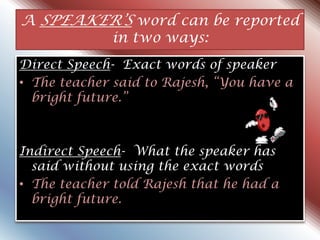 A SPEAKER‟S word can be reported
in two ways:
Direct Speech- Exact words of speaker
• The teacher said to Rajesh, “You have a
bright future.”
Indirect Speech- What the speaker has
said without using the exact words
• The teacher told Rajesh that he had a
bright future.
 