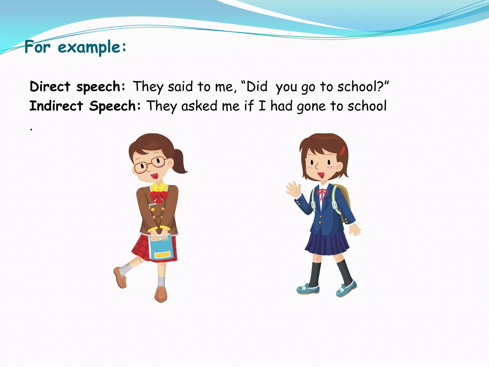 For example:
Direct speech: They said to me, “Did you go to school?”
Indirect Speech: They asked me if I had gone to school
.
 