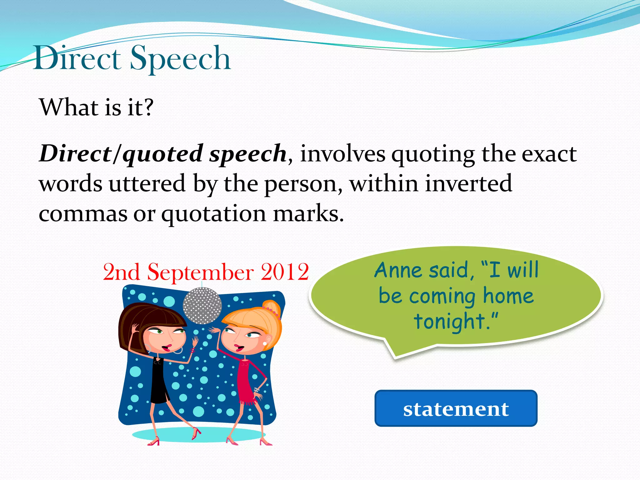 Direct Speech
What is it?
Direct/quoted speech, involves quoting the exact
words uttered by the person, within inverted
commas or quotation marks.
2nd September 2012 Anne said, “I will
be coming home
tonight.”
statement
 