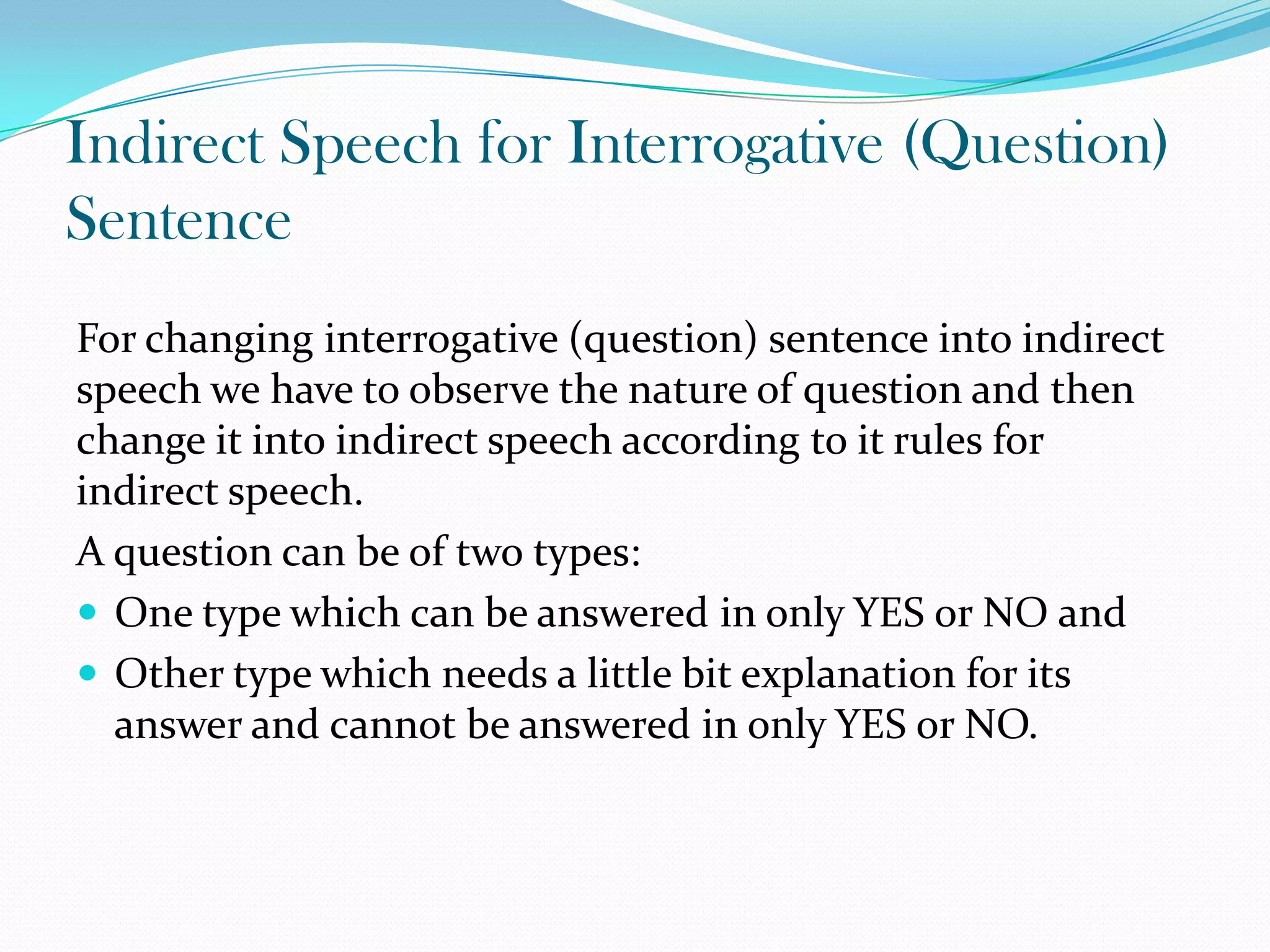Indirect Speech for Interrogative (Question)
Sentence
For changing interrogative (question) sentence into indirect
speech we have to observe the nature of question and then
change it into indirect speech according to it rules for
indirect speech.
A question can be of two types:
 One type which can be answered in only YES or NO and
 Other type which needs a little bit explanation for its
answer and cannot be answered in only YES or NO.
 